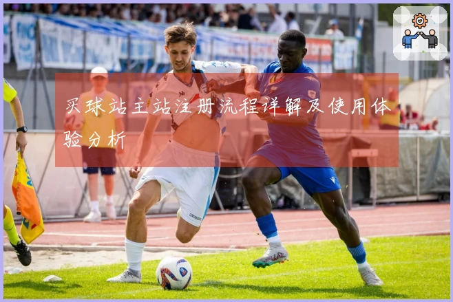 买球站主站注册流程详解及使用体验分析