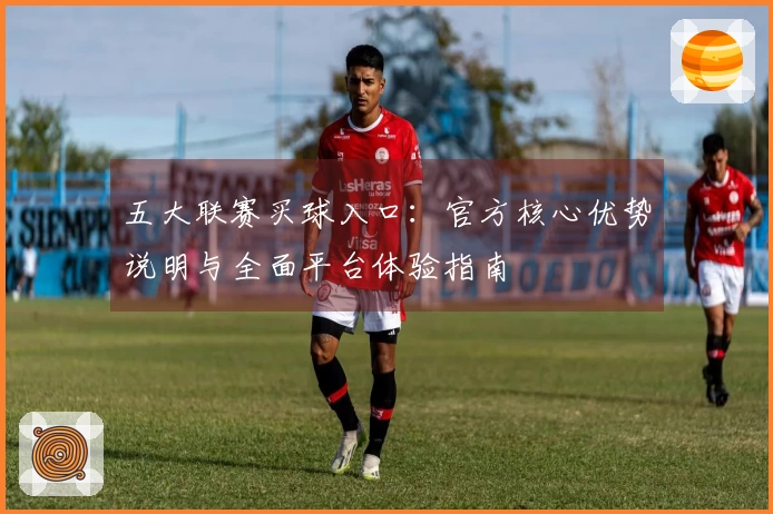 五大联赛买球入口：官方核心优势说明与全面平台体验指南