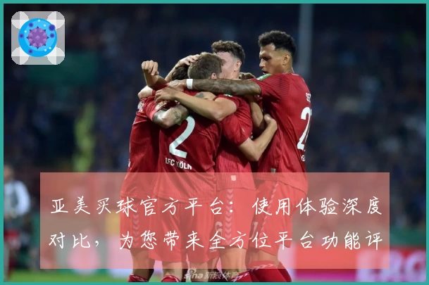 亚美买球官方平台：使用体验深度对比，为您带来全方位平台功能评测