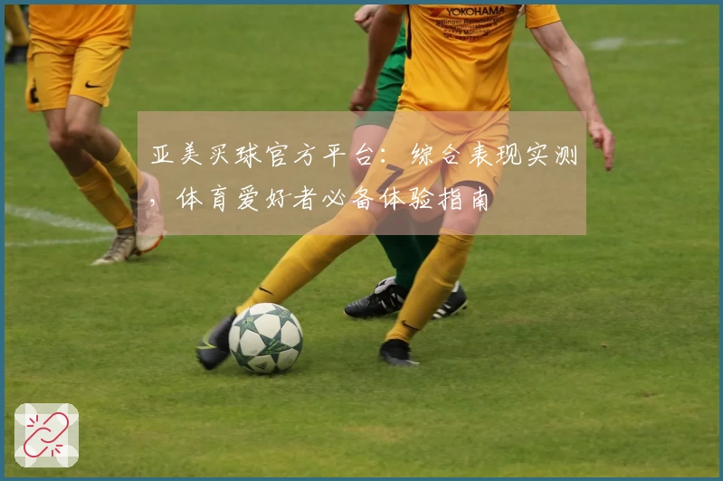 亚美买球官方平台：综合表现实测，体育爱好者必备体验指南