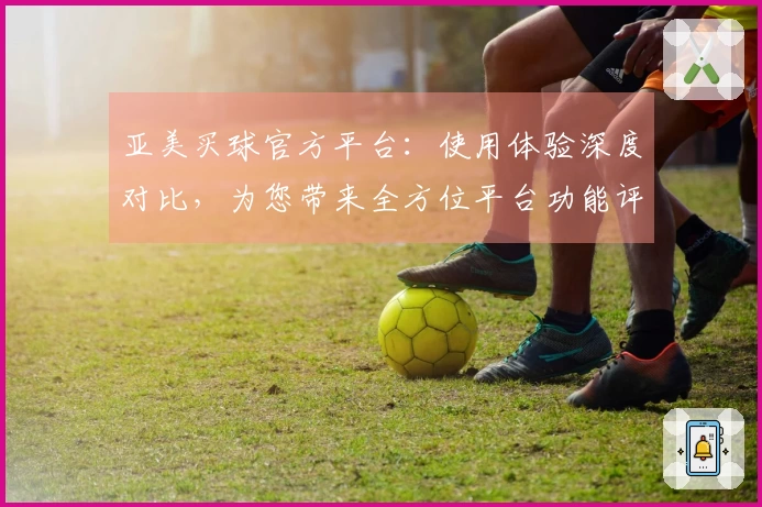 亚美买球官方平台：使用体验深度对比，为您带来全方位平台功能评测
