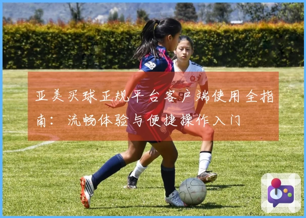 亚美买球正规平台客户端使用全指南:流畅体验与便捷操作入门
